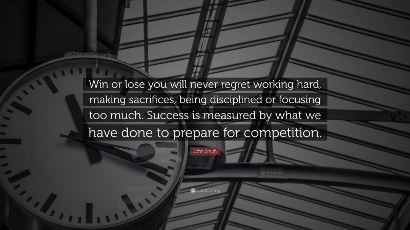 John Smith Quote: “Win or lose you will never regret working hard, making sacrifices, being disciplined or focusing too much. Success is measured by what we have done to prepare for competition.”