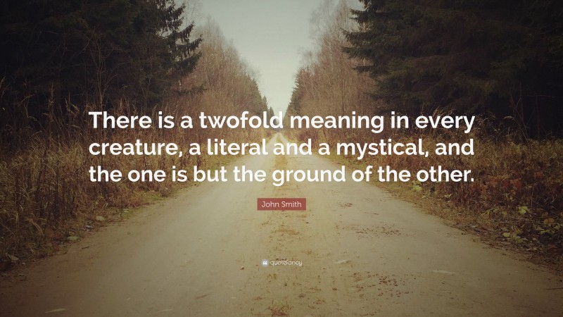 John Smith Quote: “There is a twofold meaning in every creature, a literal and a mystical, and the one is but the ground of the other.”