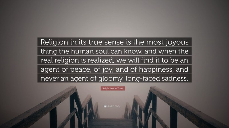 Ralph Waldo Trine Quote: “Religion in its true sense is the most joyous thing the human soul can know, and when the real religion is realized, we will find it to be an agent of peace, of joy, and of happiness, and never an agent of gloomy, long-faced sadness.”