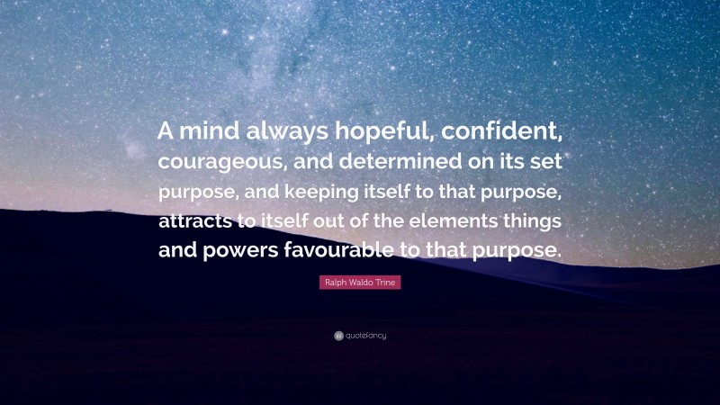Ralph Waldo Trine Quote: “A mind always hopeful, confident, courageous, and determined on its set purpose, and keeping itself to that purpose, attracts to itself out of the elements things and powers favourable to that purpose.”