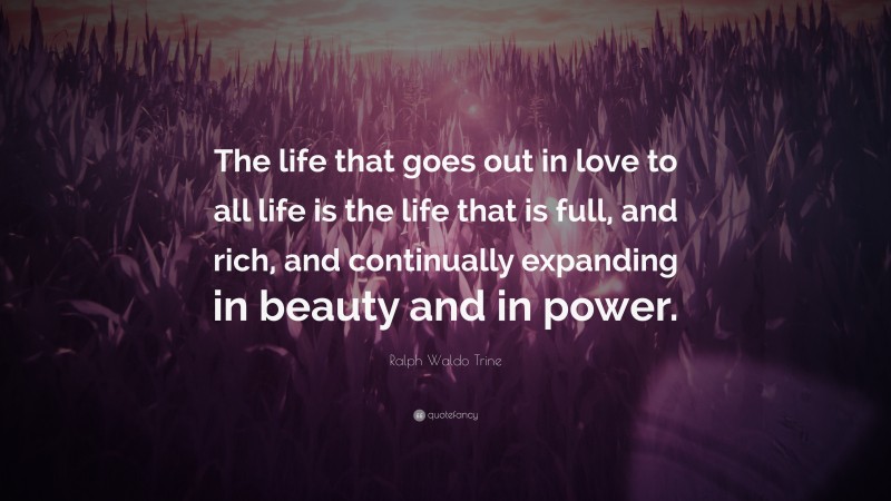 Ralph Waldo Trine Quote: “The life that goes out in love to all life is the life that is full, and rich, and continually expanding in beauty and in power.”