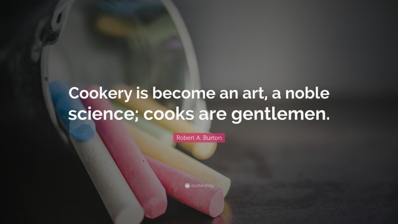 Robert A. Burton Quote: “Cookery is become an art, a noble science; cooks are gentlemen.”