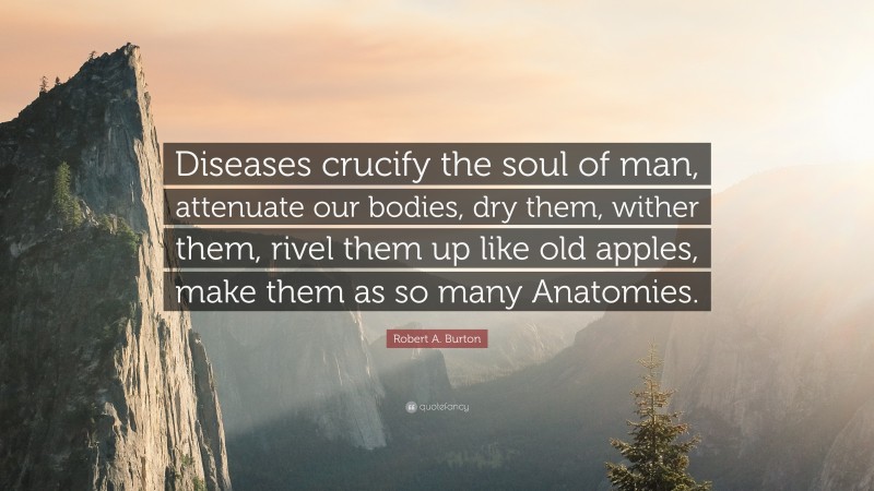 Robert A. Burton Quote: “Diseases crucify the soul of man, attenuate our bodies, dry them, wither them, rivel them up like old apples, make them as so many Anatomies.”