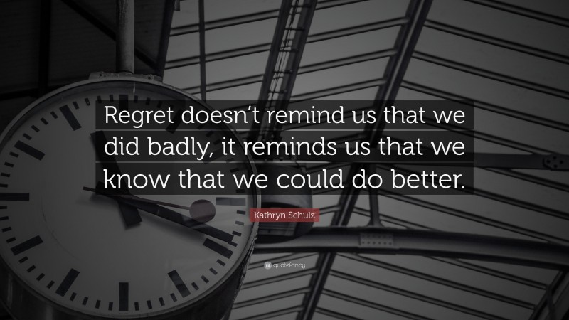 Kathryn Schulz Quote: “Regret doesn’t remind us that we did badly, it reminds us that we know that we could do better.”