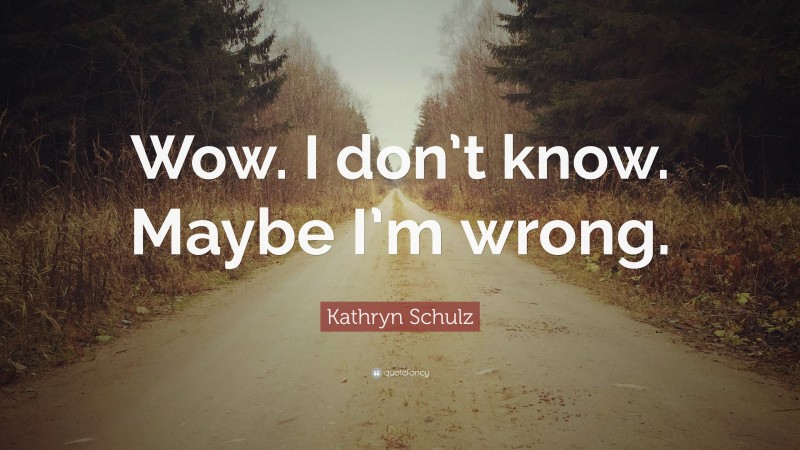 Kathryn Schulz Quote: “Wow. I don’t know. Maybe I’m wrong.”