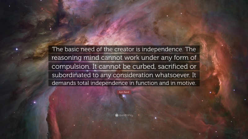 Ayn Rand Quote: “The basic need of the creator is independence. The reasoning mind cannot work under any form of compulsion. It cannot be curbed, sacrificed or subordinated to any consideration whatsoever. It demands total independence in function and in motive.”