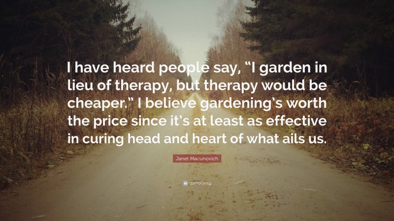 Janet Macunovich Quote: “I have heard people say, “I garden in lieu of therapy, but therapy would be cheaper.” I believe gardening’s worth the price since it’s at least as effective in curing head and heart of what ails us.”