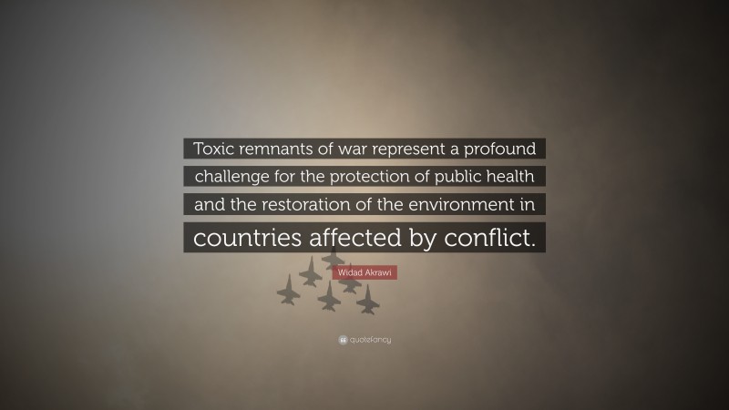 Widad Akrawi Quote: “Toxic remnants of war represent a profound challenge for the protection of public health and the restoration of the environment in countries affected by conflict.”
