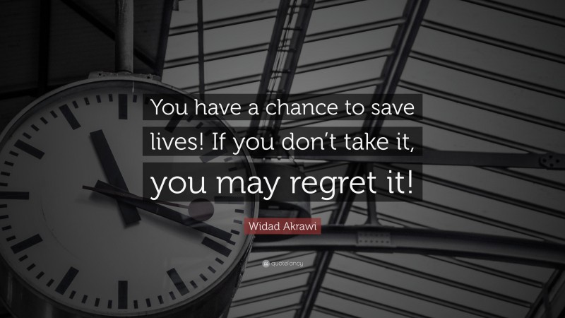 Widad Akrawi Quote: “You have a chance to save lives! If you don’t take it, you may regret it!”