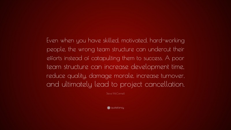Steve McConnell Quote: “Even when you have skilled, motivated, hard-working people, the wrong team structure can undercut their efforts instead of catapulting them to success. A poor team structure can increase development time, reduce quality, damage morale, increase turnover, and ultimately lead to project cancellation.”