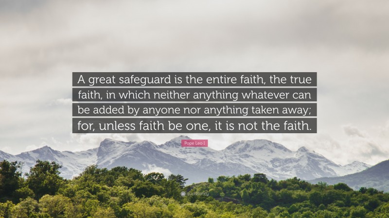 Pope Leo I Quote: “A great safeguard is the entire faith, the true faith, in which neither anything whatever can be added by anyone nor anything taken away; for, unless faith be one, it is not the faith.”