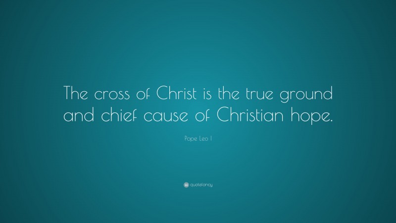 Pope Leo I Quote: “The cross of Christ is the true ground and chief cause of Christian hope.”