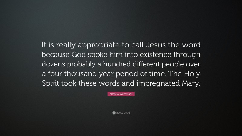 Andrew Wommack Quote: “It is really appropriate to call Jesus the word because God spoke him into existence through dozens probably a hundred different people over a four thousand year period of time. The Holy Spirit took these words and impregnated Mary.”