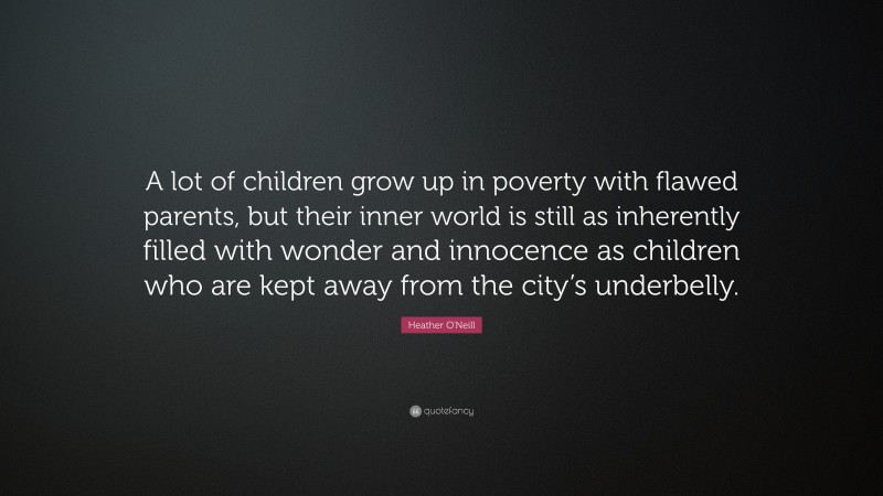 Heather O'Neill Quote: “A lot of children grow up in poverty with flawed parents, but their inner world is still as inherently filled with wonder and innocence as children who are kept away from the city’s underbelly.”