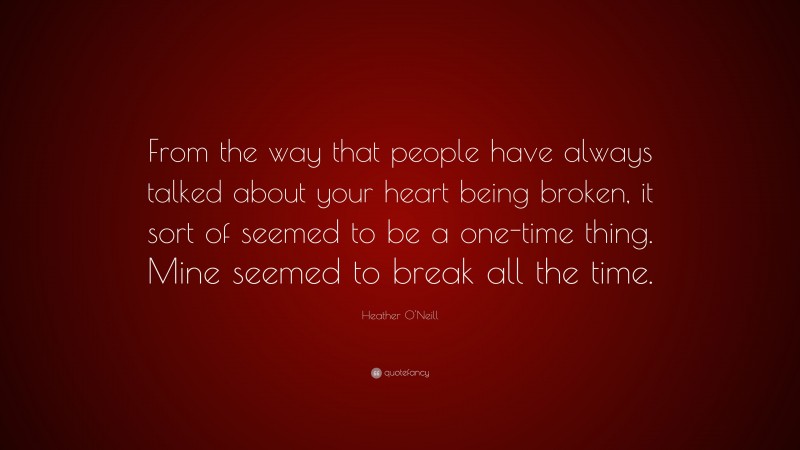 Heather O'Neill Quote: “From the way that people have always talked about your heart being broken, it sort of seemed to be a one-time thing. Mine seemed to break all the time.”