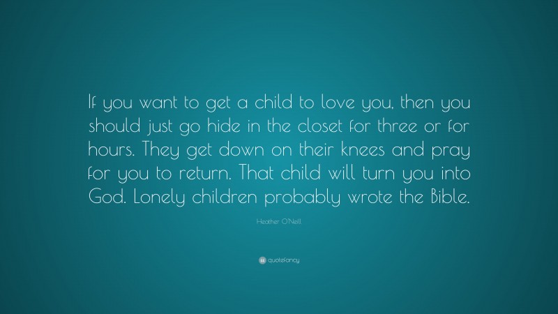 Heather O'Neill Quote: “If you want to get a child to love you, then you should just go hide in the closet for three or for hours. They get down on their knees and pray for you to return. That child will turn you into God. Lonely children probably wrote the Bible.”
