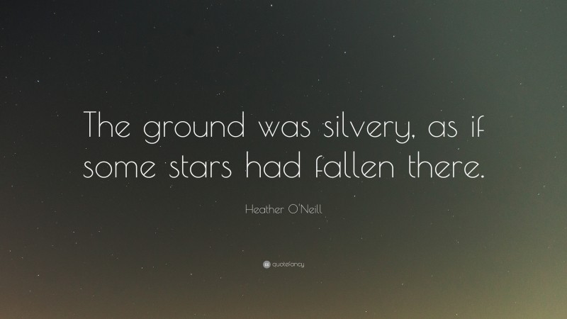 Heather O'Neill Quote: “The ground was silvery, as if some stars had fallen there.”