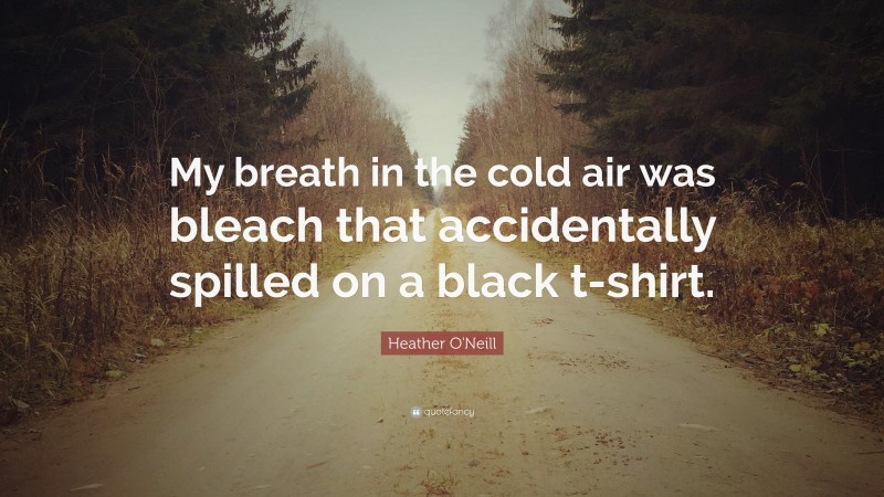Heather O'Neill Quote: “My breath in the cold air was bleach that accidentally spilled on a black t-shirt.”