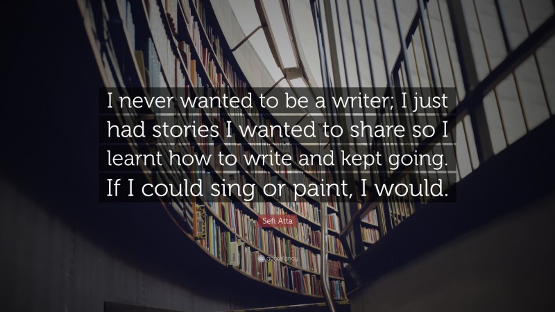Sefi Atta Quote: “I never wanted to be a writer; I just had stories I wanted to share so I learnt how to write and kept going. If I could sing or paint, I would.”