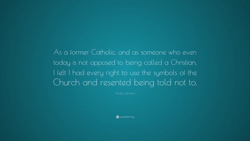 Andres Serrano Quote: “As a former Catholic, and as someone who even today is not opposed to being called a Christian, I felt I had every right to use the symbols of the Church and resented being told not to.”
