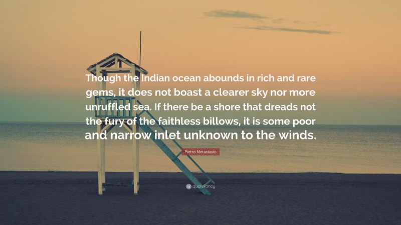 Pietro Metastasio Quote: “Though the Indian ocean abounds in rich and rare gems, it does not boast a clearer sky nor more unruffled sea. If there be a shore that dreads not the fury of the faithless billows, it is some poor and narrow inlet unknown to the winds.”