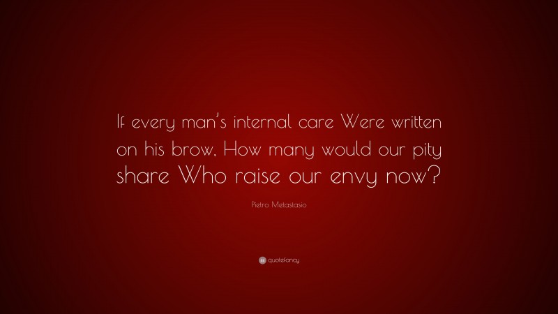 Pietro Metastasio Quote: “If every man’s internal care Were written on his brow, How many would our pity share Who raise our envy now?”