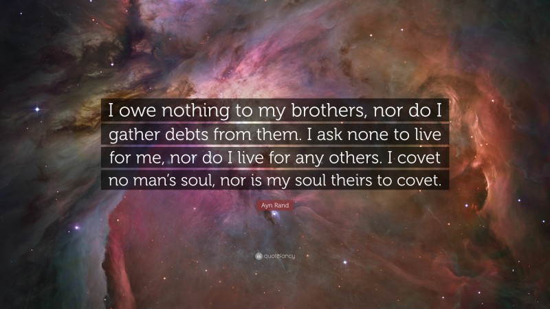 Ayn Rand Quote: “I owe nothing to my brothers, nor do I gather debts from them. I ask none to live for me, nor do I live for any others. I covet no man’s soul, nor is my soul theirs to covet.”