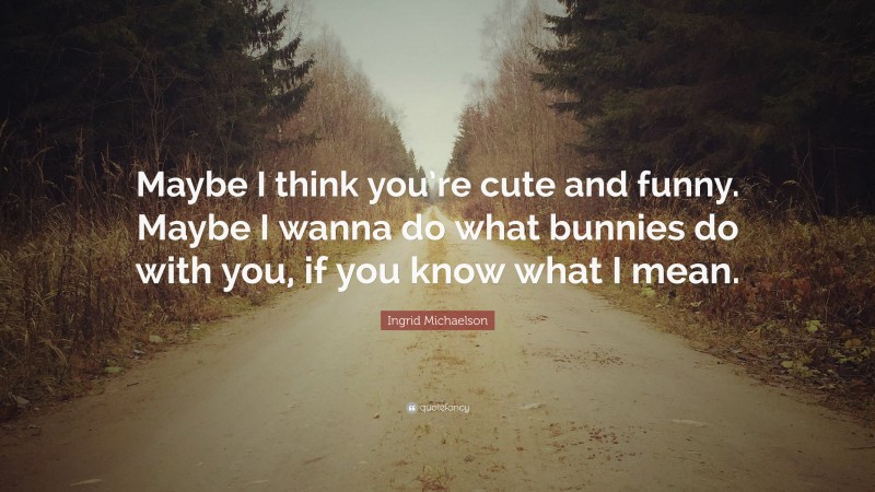 Ingrid Michaelson Quote: “Maybe I think you’re cute and funny. Maybe I wanna do what bunnies do with you, if you know what I mean.”