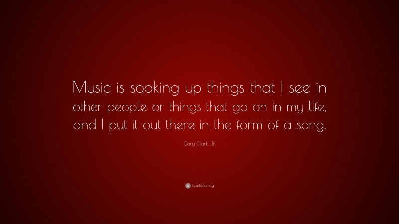 Gary Clark, Jr. Quote: “Music is soaking up things that I see in other people or things that go on in my life, and I put it out there in the form of a song.”