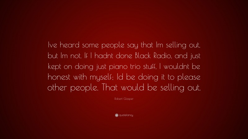 Robert Glasper Quote: “Ive heard some people say that Im selling out, but Im not. If I hadnt done Black Radio, and just kept on doing just piano trio stuff, I wouldnt be honest with myself; Id be doing it to please other people. That would be selling out.”
