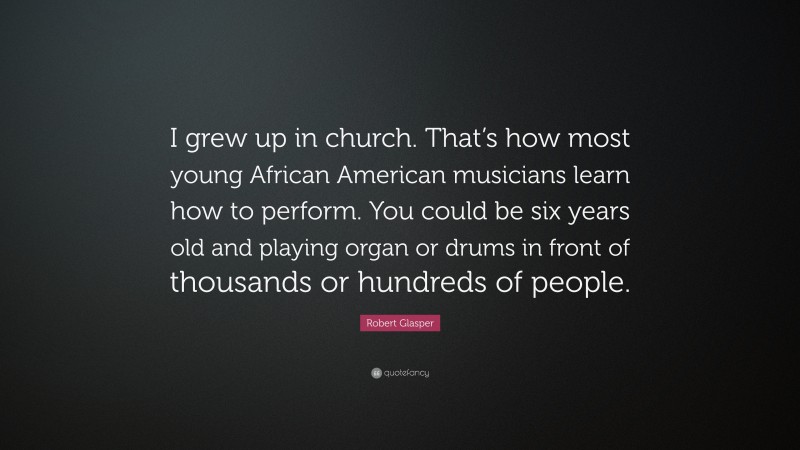 Robert Glasper Quote: “I grew up in church. That’s how most young African American musicians learn how to perform. You could be six years old and playing organ or drums in front of thousands or hundreds of people.”
