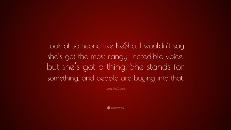 Kara DioGuardi Quote: “Look at someone like Ke$ha. I wouldn’t say she’s got the most rangy, incredible voice, but she’s got a thing. She stands for something, and people are buying into that.”