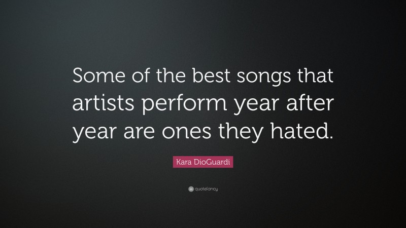 Kara DioGuardi Quote: “Some of the best songs that artists perform year after year are ones they hated.”