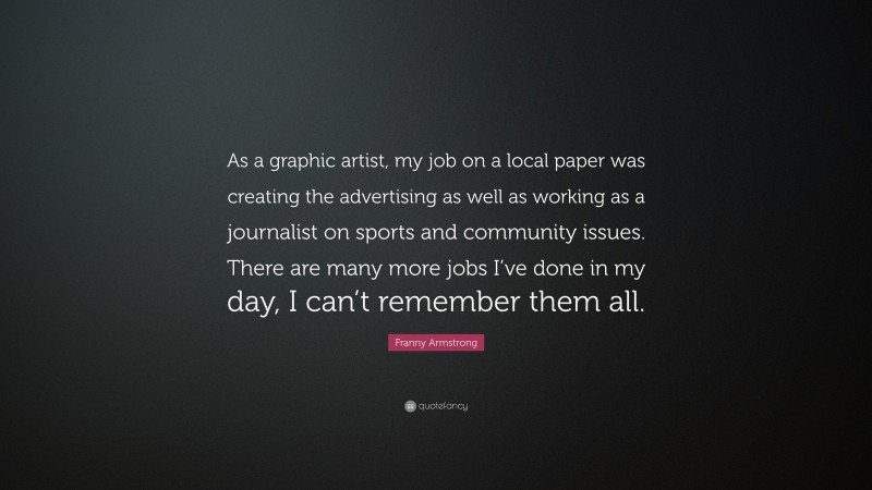 Franny Armstrong Quote: “As a graphic artist, my job on a local paper was creating the advertising as well as working as a journalist on sports and community issues. There are many more jobs I’ve done in my day, I can’t remember them all.”