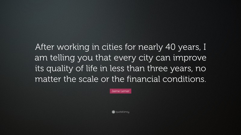 Jaime Lerner Quote: “After working in cities for nearly 40 years, I am telling you that every city can improve its quality of life in less than three years, no matter the scale or the financial conditions.”