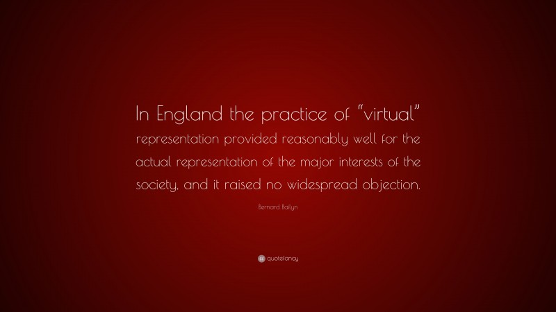 Bernard Bailyn Quote: “In England the practice of “virtual” representation provided reasonably well for the actual representation of the major interests of the society, and it raised no widespread objection.”
