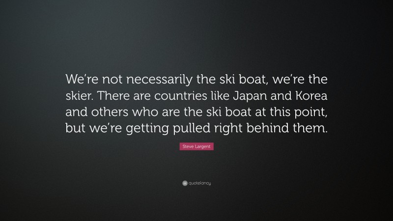 Steve Largent Quote: “We’re not necessarily the ski boat, we’re the skier. There are countries like Japan and Korea and others who are the ski boat at this point, but we’re getting pulled right behind them.”