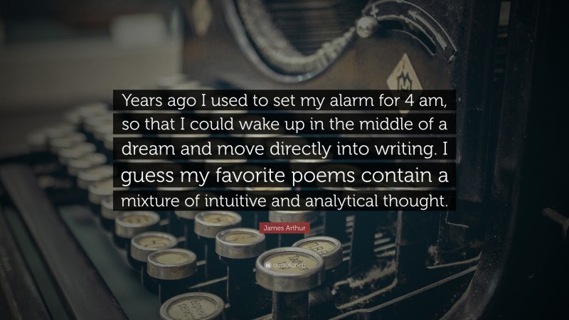 James Arthur Quote: “Years ago I used to set my alarm for 4 am, so that I could wake up in the middle of a dream and move directly into writing. I guess my favorite poems contain a mixture of intuitive and analytical thought.”