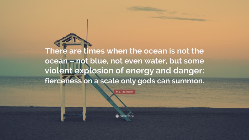 M.L. Stedman Quote: “There are times when the ocean is not the ocean – not blue, not even water, but some violent explosion of energy and danger: fierceness on a scale only gods can summon.”