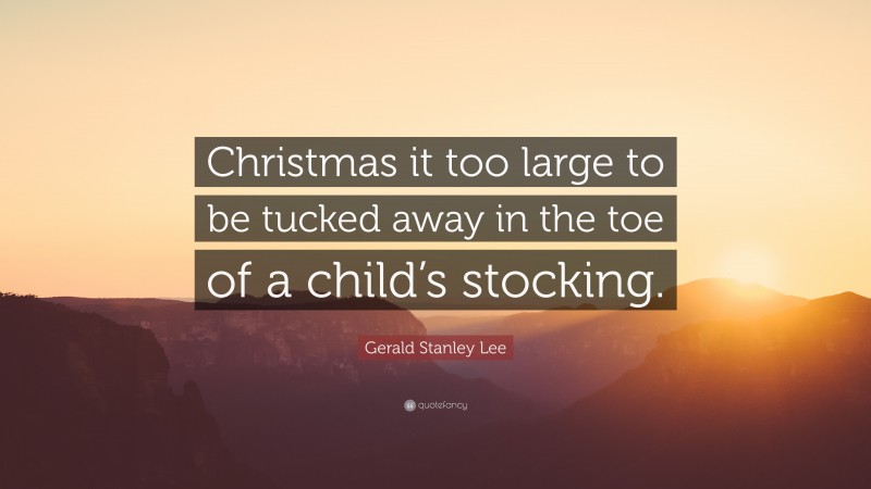 Gerald Stanley Lee Quote: “Christmas it too large to be tucked away in the toe of a child’s stocking.”