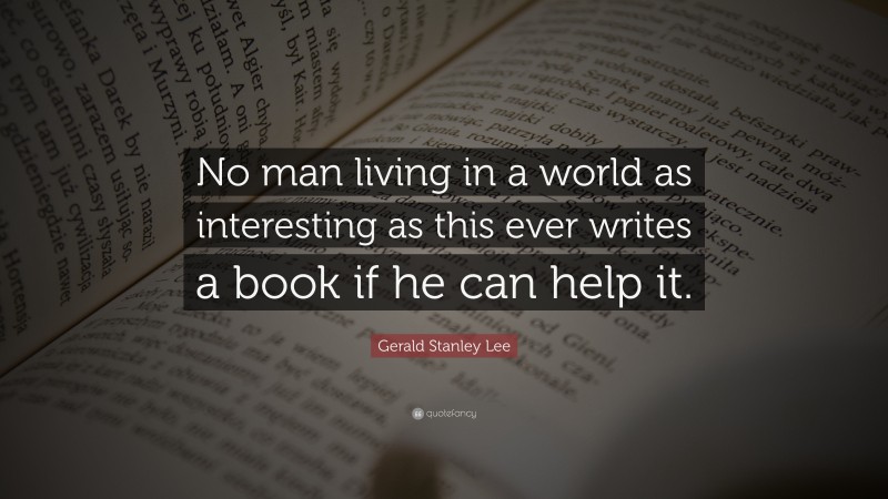 Gerald Stanley Lee Quote: “No man living in a world as interesting as this ever writes a book if he can help it.”