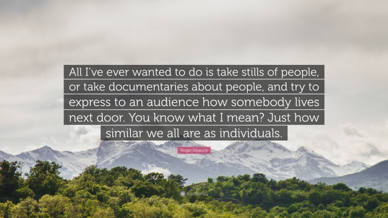 Roger Deakins Quote: “All I’ve ever wanted to do is take stills of people, or take documentaries about people, and try to express to an audience how somebody lives next door. You know what I mean? Just how similar we all are as individuals.”