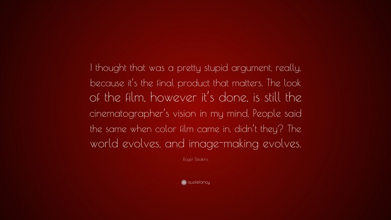 Roger Deakins Quote: “I thought that was a pretty stupid argument, really, because it’s the final product that matters. The look of the film, however it’s done, is still the cinematographer’s vision in my mind. People said the same when color film came in, didn’t they? The world evolves, and image-making evolves.”
