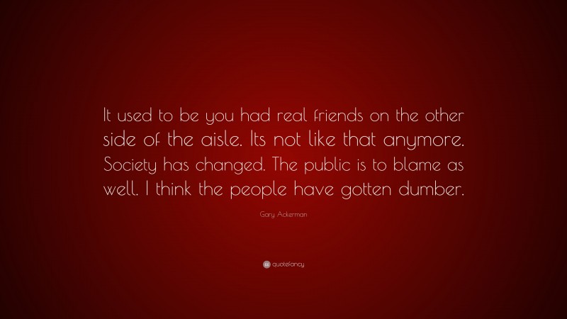 Gary Ackerman Quote: “It used to be you had real friends on the other side of the aisle. Its not like that anymore. Society has changed. The public is to blame as well. I think the people have gotten dumber.”
