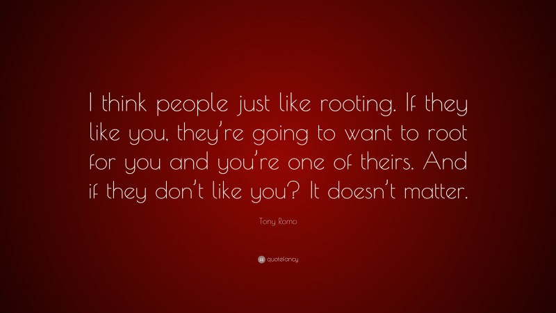Tony Romo Quote: “I think people just like rooting. If they like you, they’re going to want to root for you and you’re one of theirs. And if they don’t like you? It doesn’t matter.”