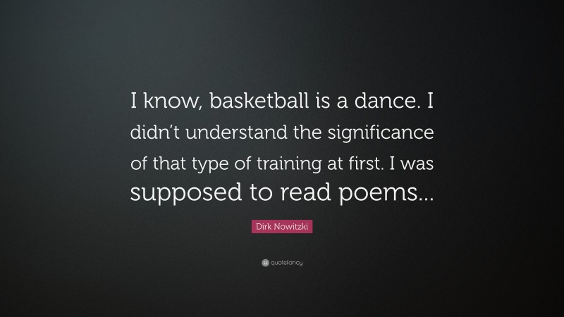 Dirk Nowitzki Quote: “I know, basketball is a dance. I didn’t understand the significance of that type of training at first. I was supposed to read poems...”