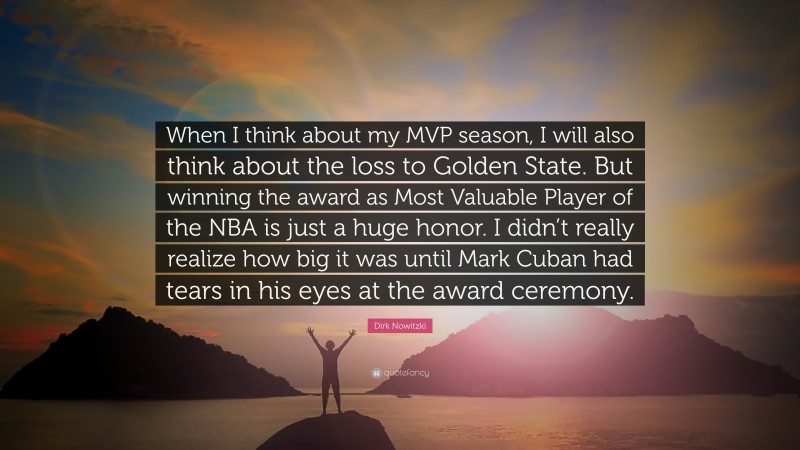 Dirk Nowitzki Quote: “When I think about my MVP season, I will also think about the loss to Golden State. But winning the award as Most Valuable Player of the NBA is just a huge honor. I didn’t really realize how big it was until Mark Cuban had tears in his eyes at the award ceremony.”