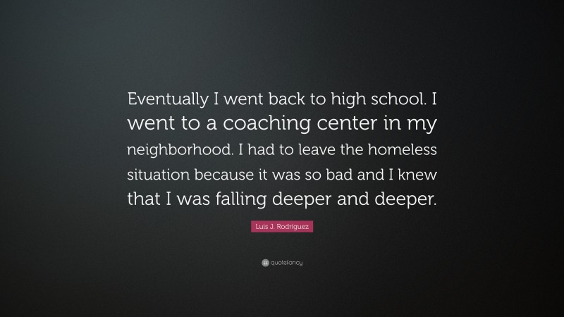 Luis J. Rodríguez Quote: “Eventually I went back to high school. I went to a coaching center in my neighborhood. I had to leave the homeless situation because it was so bad and I knew that I was falling deeper and deeper.”