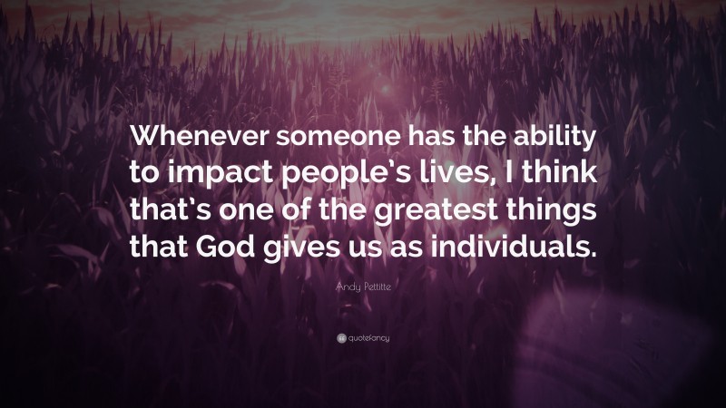 Andy Pettitte Quote: “Whenever someone has the ability to impact people’s lives, I think that’s one of the greatest things that God gives us as individuals.”