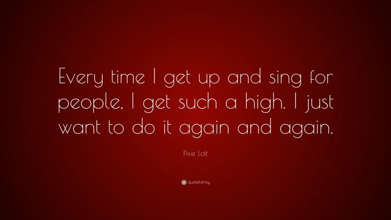 Pixie Lott Quote: “Every time I get up and sing for people, I get such a high. I just want to do it again and again.”